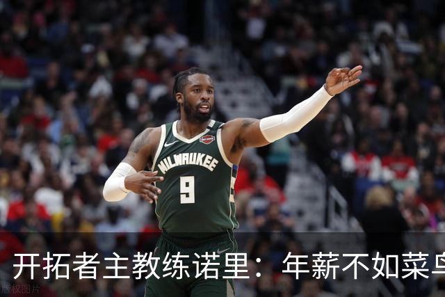 开拓者主教练诺里：年薪不如菜鸟球员，低薪短约是机会还是背锅？